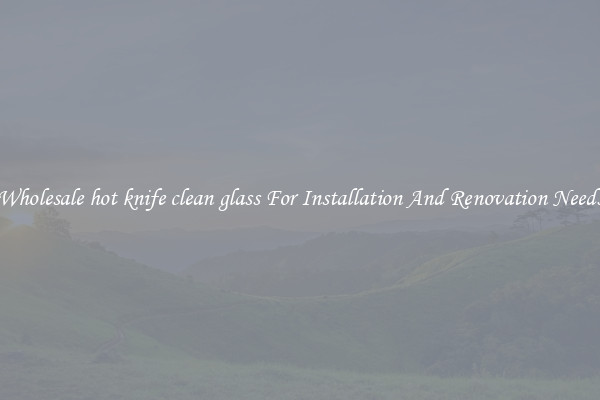 Wholesale hot knife clean glass For Installation And Renovation Needs