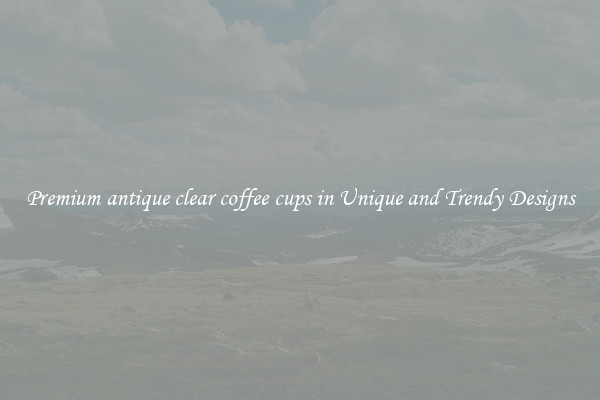 Premium antique clear coffee cups in Unique and Trendy Designs