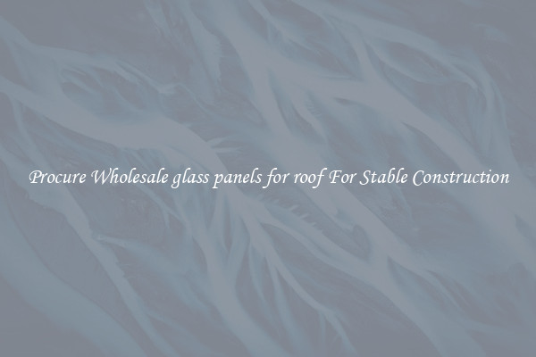 Procure Wholesale glass panels for roof For Stable Construction